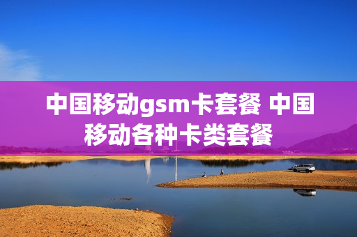 中国移动gsm卡套餐 中国移动各种卡类套餐