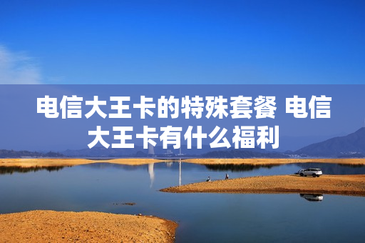 电信大王卡的特殊套餐 电信大王卡有什么福利
