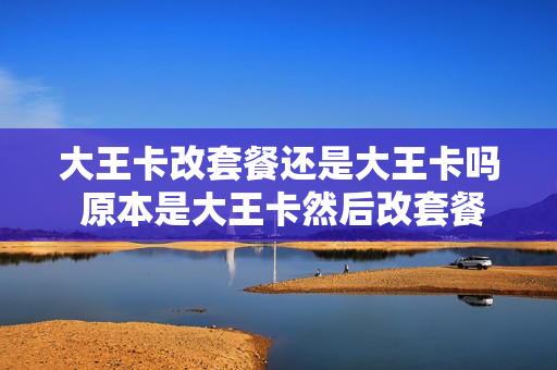 大王卡改套餐还是大王卡吗 原本是大王卡然后改套餐能改回去嘛