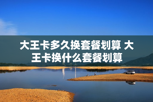 大王卡多久换套餐划算 大王卡换什么套餐划算
