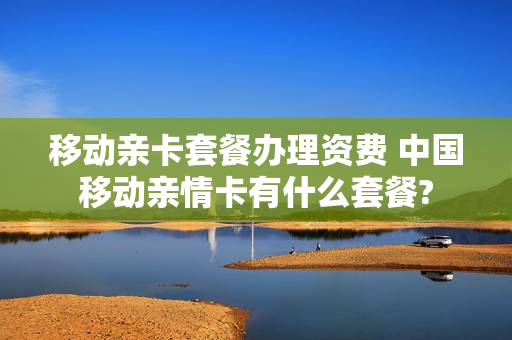移动亲卡套餐办理资费 中国移动亲情卡有什么套餐?