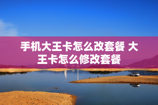 手机大王卡怎么改套餐 大王卡怎么修改套餐
