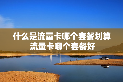什么是流量卡哪个套餐划算 流量卡哪个套餐好