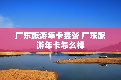 广东旅游年卡套餐 广东旅游年卡怎么样