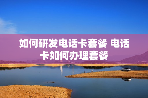 如何研发电话卡套餐 电话卡如何办理套餐