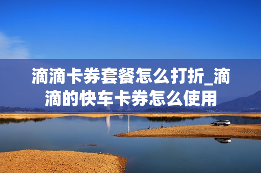 滴滴卡券套餐怎么打折_滴滴的快车卡券怎么使用