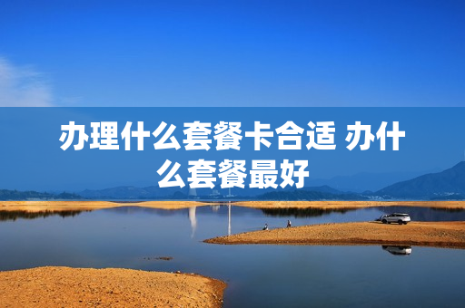 办理什么套餐卡合适 办什么套餐最好