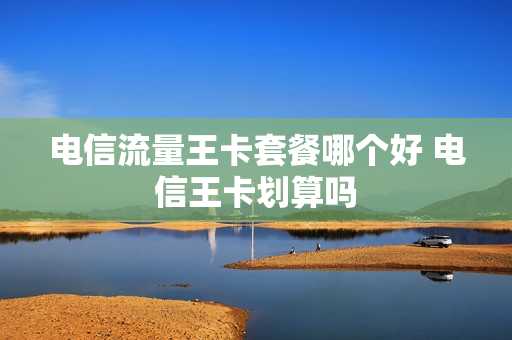 电信流量王卡套餐哪个好 电信王卡划算吗
