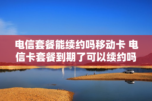 电信套餐能续约吗移动卡 电信卡套餐到期了可以续约吗
