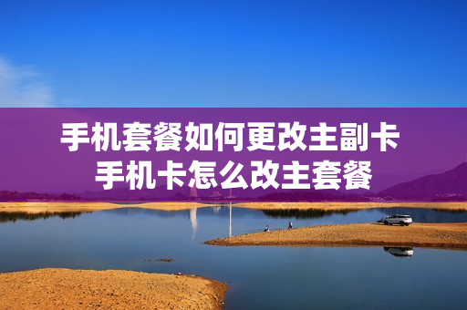 手机套餐如何更改主副卡 手机卡怎么改主套餐