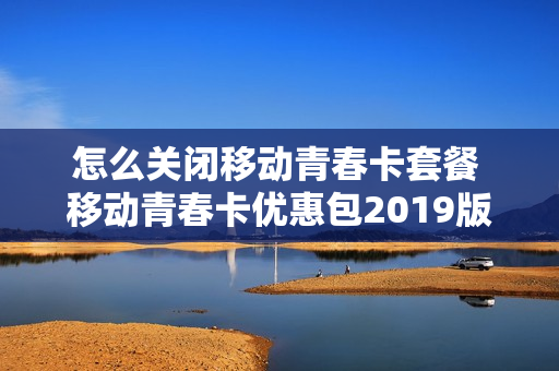 怎么关闭移动青春卡套餐 移动青春卡优惠包2019版,48个月怎么取消