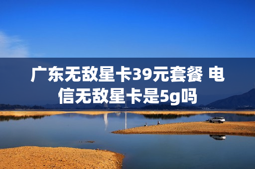 广东无敌星卡39元套餐 电信无敌星卡是5g吗