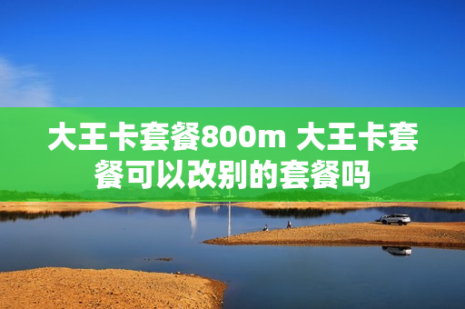 大王卡套餐800m 大王卡套餐可以改别的套餐吗