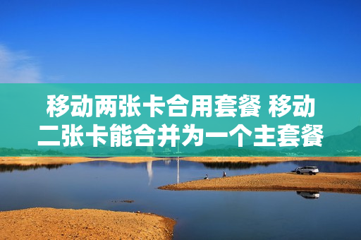移动两张卡合用套餐 移动二张卡能合并为一个主套餐吗
