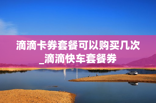 滴滴卡券套餐可以购买几次_滴滴快车套餐券