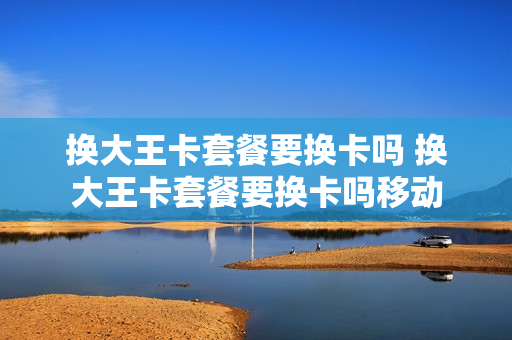 换大王卡套餐要换卡吗 换大王卡套餐要换卡吗移动