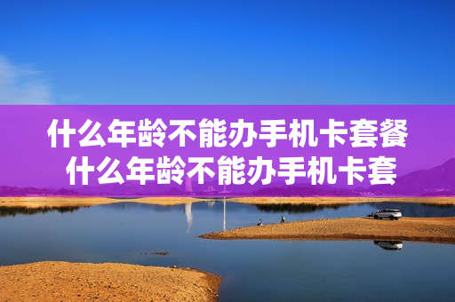 什么年龄不能办手机卡套餐 什么年龄不能办手机卡套餐业务