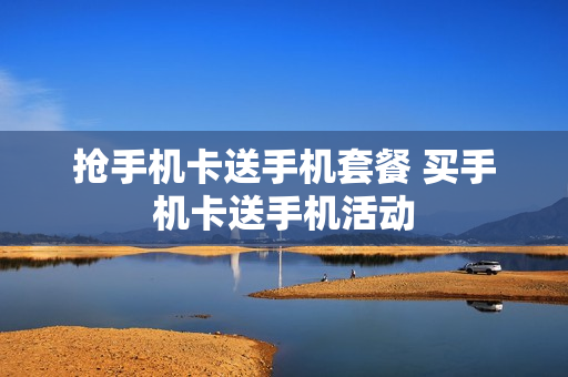 抢手机卡送手机套餐 买手机卡送手机活动