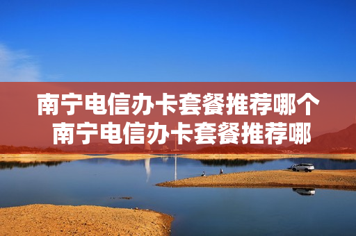 南宁电信办卡套餐推荐哪个 南宁电信办卡套餐推荐哪个套餐好