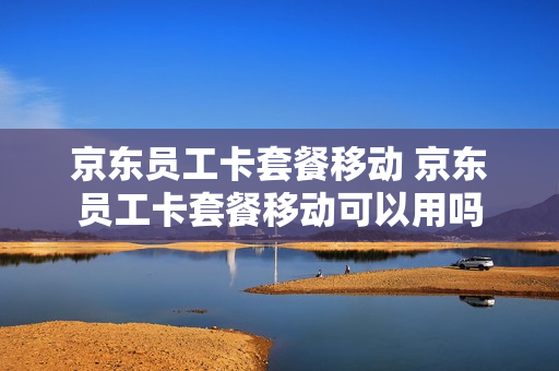 京东员工卡套餐移动 京东员工卡套餐移动可以用吗