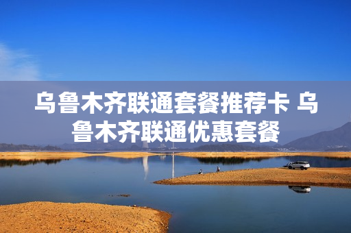 乌鲁木齐联通套餐推荐卡 乌鲁木齐联通优惠套餐