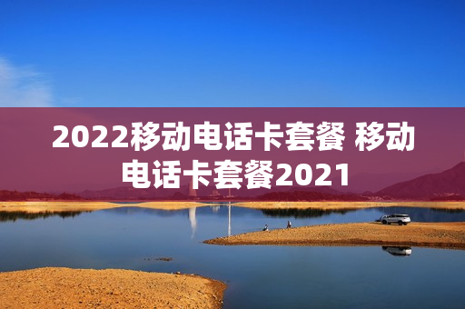 2022移动电话卡套餐 移动电话卡套餐2021