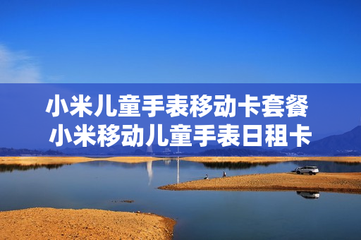 小米儿童手表移动卡套餐 小米移动儿童手表日租卡