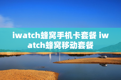 iwatch蜂窝手机卡套餐 iwatch蜂窝移动套餐