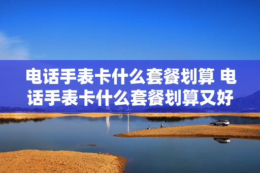 电话手表卡什么套餐划算 电话手表卡什么套餐划算又好用