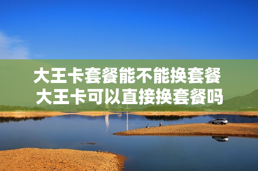 大王卡套餐能不能换套餐 大王卡可以直接换套餐吗