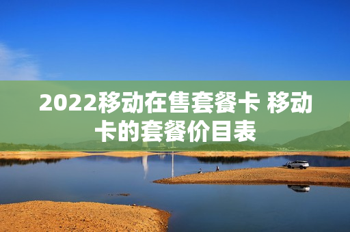2022移动在售套餐卡 移动卡的套餐价目表