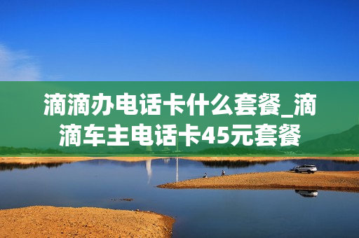 滴滴办电话卡什么套餐_滴滴车主电话卡45元套餐