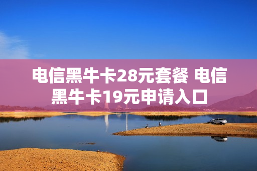 电信黑牛卡28元套餐 电信黑牛卡19元申请入口