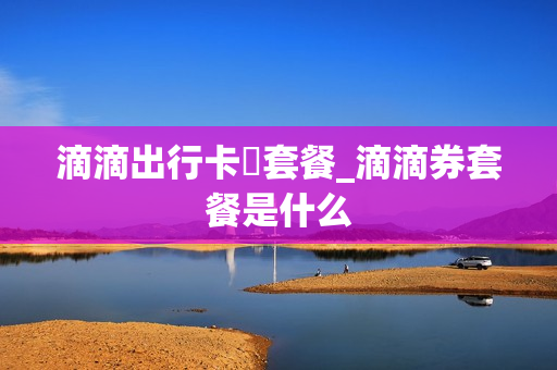 滴滴出行卡劵套餐_滴滴券套餐是什么