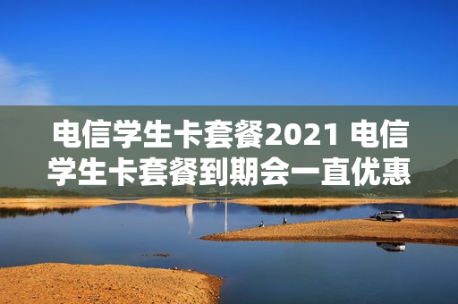 电信学生卡套餐2021 电信学生卡套餐到期会一直优惠吗