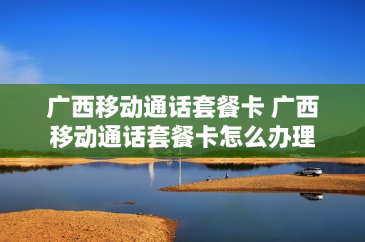 广西移动通话套餐卡 广西移动通话套餐卡怎么办理
