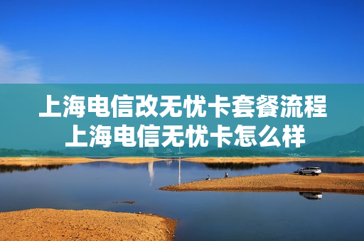 上海电信改无忧卡套餐流程 上海电信无忧卡怎么样