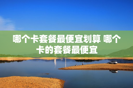 哪个卡套餐最便宜划算 哪个卡的套餐最便宜