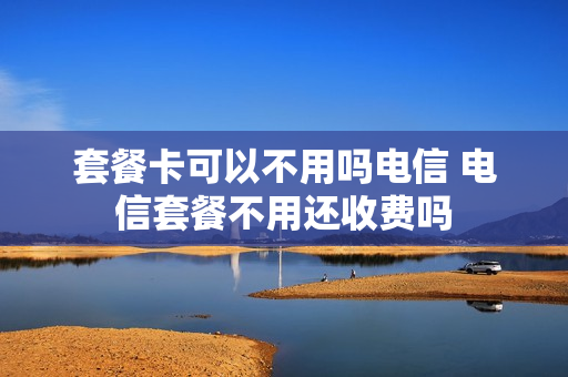 套餐卡可以不用吗电信 电信套餐不用还收费吗