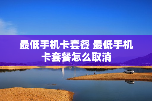最低手机卡套餐 最低手机卡套餐怎么取消