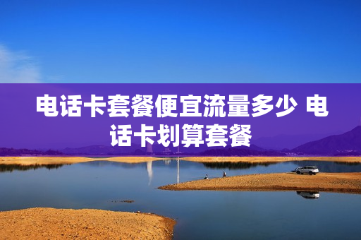 电话卡套餐便宜流量多少 电话卡划算套餐