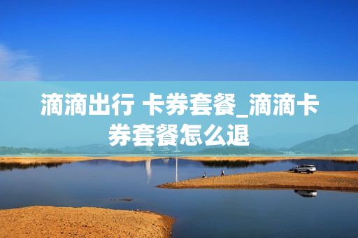 滴滴出行 卡券套餐_滴滴卡券套餐怎么退