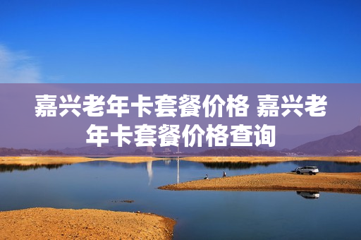 嘉兴老年卡套餐价格 嘉兴老年卡套餐价格查询