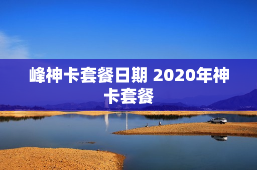 峰神卡套餐日期 2020年神卡套餐