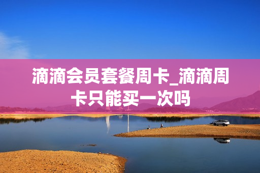 滴滴会员套餐周卡_滴滴周卡只能买一次吗