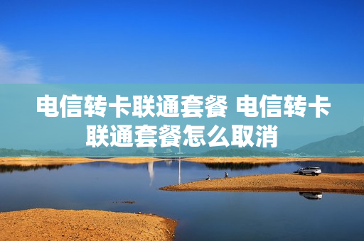 电信转卡联通套餐 电信转卡联通套餐怎么取消