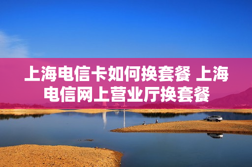 上海电信卡如何换套餐 上海电信网上营业厅换套餐