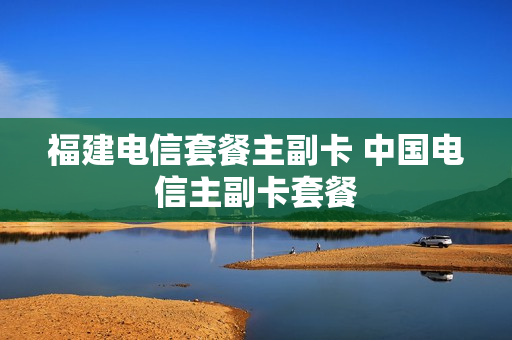 福建电信套餐主副卡 中国电信主副卡套餐
