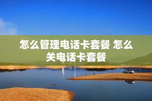 怎么管理电话卡套餐 怎么关电话卡套餐