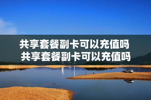 共享套餐副卡可以充值吗 共享套餐副卡可以充值吗